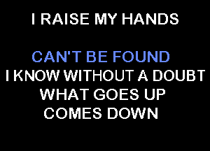 I RAISE MY HANDS

CAN'T BE FOUND
I KNOW WITHOUT A DOUBT
WHAT GOES UP
COMES DOWN