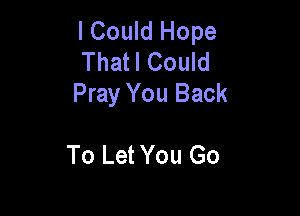 I Could Hope
Thatl Could
Pray You Back

To Let You Go