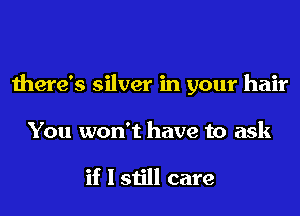 there's silver in your hair
You won't have to ask

if I still care