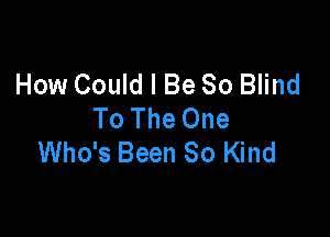 How Could I Be 80 Blind
To The One

Who's Been So Kind