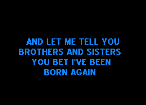 AND LET ME TELL YOU
BROTHERS AND SISTERS
YOU BET I'VE BEEN
BORN AGAIN