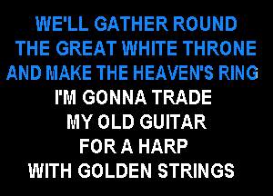 WE'LL GATHER ROUND
THE GREAT WHITE THRONE
AND MAKE THE HEAVEN'S RING
I'M GONNA TRADE
MY OLD GUITAR
FOR A HARP
WITH GOLDEN STRINGS
