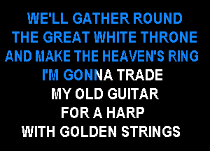 WE'LL GATHER ROUND
THE GREAT WHITE THRONE
AND MAKE THE HEAVEN'S RING
I'M GONNA TRADE
MY OLD GUITAR
FOR A HARP
WITH GOLDEN STRINGS