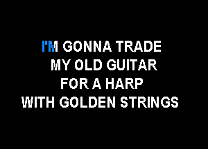 I'M GONNA TRADE
MY OLD GUITAR

FOR A HARP
WITH GOLDEN STRINGS