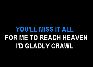 YOU'LL MISS IT ALL

FOR ME TO REACH HEAVEN
I'D GLADLY CRAWL