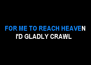 FOR ME TO REACH HEAVEN

I'D GLADLY CRAWL