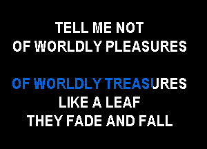 TELL ME NOT
0F WORLDLY PLEASURES

0F WORLDLY TREASURES
LIKE A LEAF
THEY FADE AND FALL