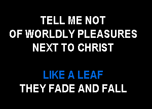 TELL ME NOT
0F WORLDLY PLEASURES
NEXT T0 CHRIST

LIKE A LEAF
THEY FADE AND FALL