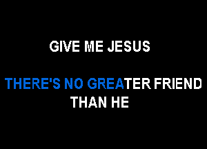GIVE ME JESUS

THERE'S N0 GREATER FRIEND
THAN HE
