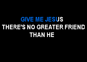 GIVE ME JESUS
THERE'S N0 GREATER FRIEND
THAN HE