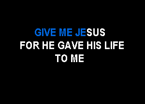 GIVE ME JESUS
FOR HE GAVE HIS LIFE

TO ME