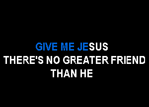 GIVE ME JESUS
THERE'S N0 GREATER FRIEND
THAN HE