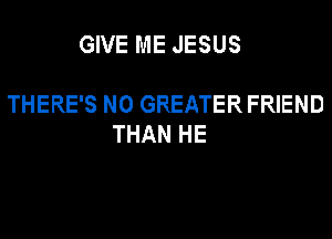 GIVE ME JESUS

THERE'S N0 GREATER FRIEND
THAN HE