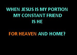 WHEN JESUS IS MY PORTION
MY CONSTANT FRIEND
IS HE

FOR HEAVEN AND HOME?