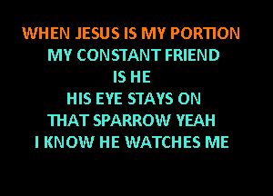 WHEN JESUS IS MY PORTION
MY CONSTANT FRIEND
IS HE
HIS EYE STAYS ON
THAT SPARROW YEAH
I KNOW HE WATCHES ME