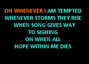 OH WHENEVER I AM TEMPTED
WHENEVER STORMS THEY RISE
WHEN SONG GIVES WAY
TO SIGHING
OH WHEN ALL
HOPE WITHIN ME DIES