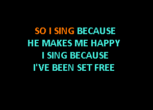 SO I SING BECAUSE
HE MAKES ME HAPPY

I SING BECAUSE
I'VE BEEN SET FREE