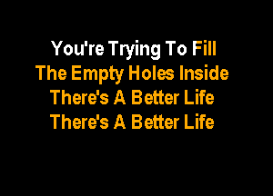You're Trying To Fill
The Empty Holes Inside
There's A Better Life

There's A Better Life