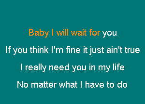 Baby I will wait for you

lfyou think I'm fine itjust ain't true

I really need you in my life

No matter what I have to do