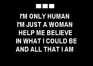 DEIEI

I'M ONLY HUMAN
I'M JUST A WOMAN
HELP ME BELIEVE
IN WHAT I COULD BE
AND ALL THAT I AM