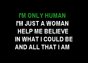 I'M ONLY HUMAN
I'M JUST A WOMAN
HELP ME BELIEVE
IN WHAT I COULD BE
AND ALL THAT I AM