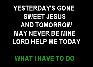 YESTERDAY'S GONE
SWEET JESUS
AND TOMORROW
MAY NEVER BE MINE
LORD HELP ME TODAY

WHAT I HAVE TO DO