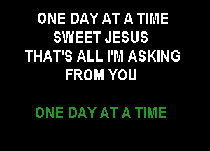 ONE DAY AT A TIME
SWEET JESUS
THAT'S ALL I'M ASKING
FROM YOU

ONE DAY AT A TIME