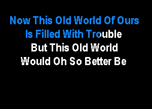 Now This Old World Of Ours
ls Filled With Trouble
But This Old World

Would Oh So Better Be