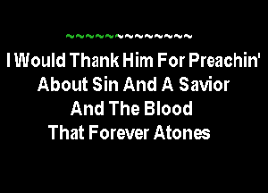 N N NNNN'U NNN

I Would Thank Him For Preachin'
About Sin And A Savior

And The Blood
That Forever Atones
