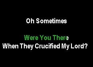 0h Sometimes

Were You There
When They Crucified My Lord?