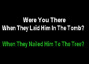 Were You There
When They Laid Him In The Tomb?

When They Nailed Him To The Tree?
