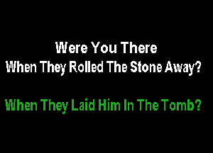 Were You There
When They Rolled The Stone Away?

When They Laid Him In The Tomb?