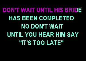 DON'T WAIT UNTIL HIS BRIDE
HAS BEEN COMPLETED
N0 DON'T WAIT
UNTIL YOU HEAR HIM SAY
IT'S TOO LATE