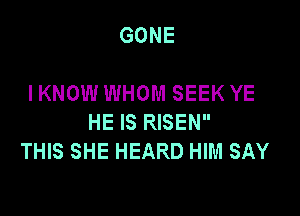 GONE

I KNOW WHOM SEEK YE

HE IS RISEN
THIS SHE HEARD HIM SAY