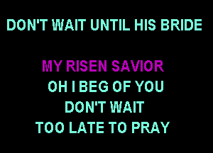 DON'T WAIT UNTIL HIS BRIDE

MY RISEN SAVIOR
OH I BEG OF YOU
DON'T WAIT
TOO LATE T0 PRAY