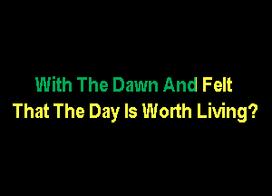 With The Dawn And Felt

That The Day Is Worth Living?