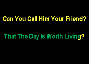 Can You Call Him Your Friend?

That The Day Is Worth Living?