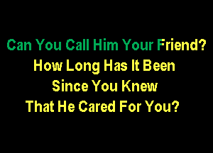 Can You Call Him Your Friend?
How Long Has It Been

Since You Knew
That He Cared For You?