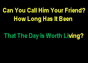 Can You Call Him Your Friend?
How Long Has It Been

That The Day Is Worth Living?