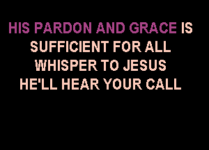 HIS PARDON AND GRACE IS
SUFFICIENT FOR ALL
WHISPER T0 JESUS
HE'LL HEAR YOUR CALL
