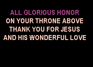 ALL GLORIOUS HONOR
0N YOURTHRONE ABOVE
THANK YOU FORJESUS
AND HIS WONDERFUL LOVE