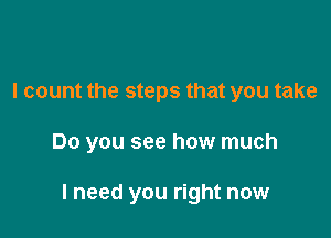 I count the steps that you take

Do you see how much

I need you right now