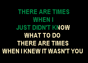 THERE ARE TIMES
WHEN I
JUST DIDN'T KNOW
WHAT TO DO
THERE ARE TIMES
WHEN I KNEW IT WASN'T YOU