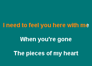 I need to feel you here with me

When you're gone

The pieces of my heart