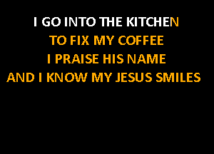 I GO INTO THE KITCHEN
TO FIX MY COFFEE
I PRAISE HIS NAME
AND I KNOW MY .IESUS SMILES