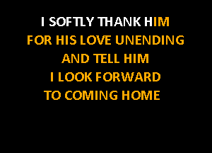 I SOFTLY THANK HIM
FOR HIS LOVE UNENDING
AND TELL HIM

I LOOK FORWARD
TO COMING HOME