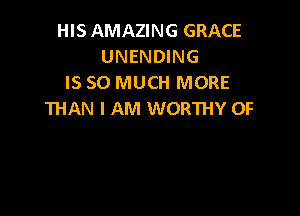 HISAMAZING GRACE
UNENDING
IS SO MUCH MORE

THAN I AM WORTHY 0F