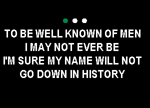 000

TO BE WELL KNOWN OF MEN
I MAY NOT EVER BE
I'M SURE MY NAME WILL NOT
G0 DOWN IN HISTORY