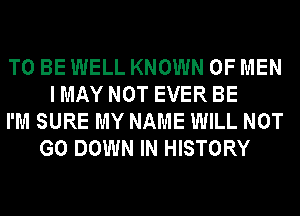 TO BE WELL KNOWN OF MEN
I MAY NOT EVER BE
I'M SURE MY NAME WILL NOT
G0 DOWN IN HISTORY