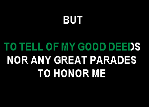 BUT

TO TELL OF MY GOOD DEEDS
NOR ANY GREAT PARADES
T0 HONOR ME